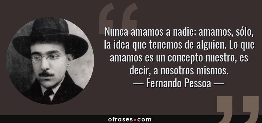 Frases de Fernando Pessoa - Nunca amamos a nadie: amamos, sólo, la idea que tenemos de alguien. Lo que amamos es un concepto nuestro, es decir, a nosotros mismos.