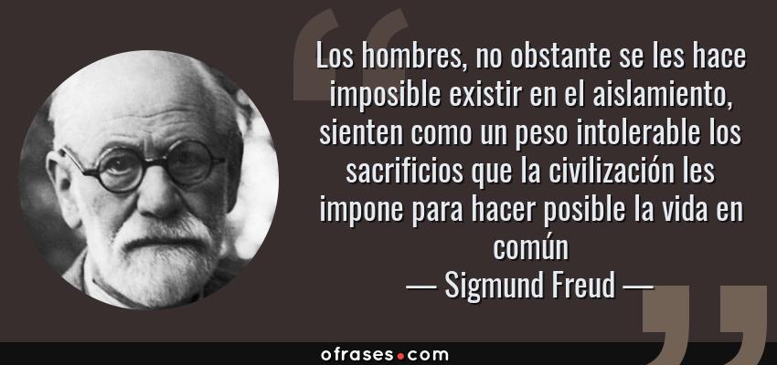 Frases de Sigmund Freud - Los hombres, no obstante se les hace imposible existir en el aislamiento, sienten como un peso intolerable los sacrificios que la civilización les impone para hacer posible la vida en común