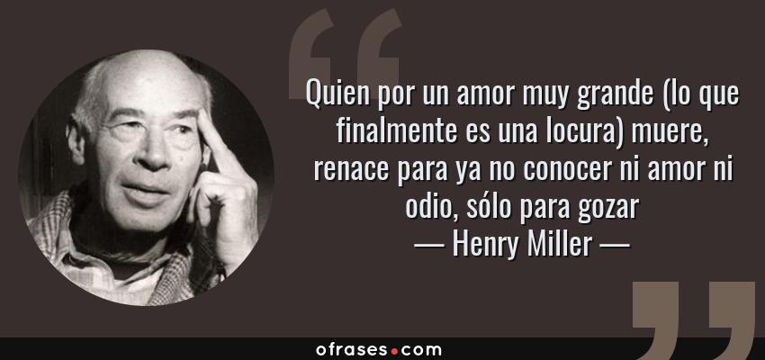 Frases de Henry Miller - Quien por un amor muy grande (lo que finalmente es una locura) muere, renace para ya no conocer ni amor ni odio, sólo para gozar
