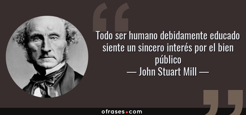 Frases de John Stuart Mill - Todo ser humano debidamente educado siente un sincero interés por el bien público