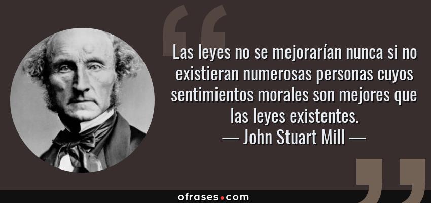 Frases de John Stuart Mill - Las leyes no se mejorarían nunca si no existieran numerosas personas cuyos sentimientos morales son mejores que las leyes existentes.