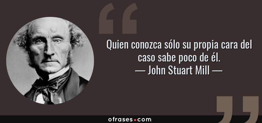 Frases de John Stuart Mill - Quien conozca sólo su propia cara del caso sabe poco de él.