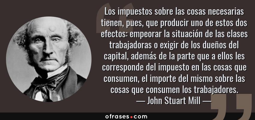 Frases de John Stuart Mill - Los impuestos sobre las cosas necesarias tienen, pues, que producir uno de estos dos efectos: empeorar la situación de las clases trabajadoras o exigir de los dueños del capital, además de la parte que a ellos les corresponde del impuesto en las cosas que consumen, el importe del mismo sobre las cosas que consumen los trabajadores.