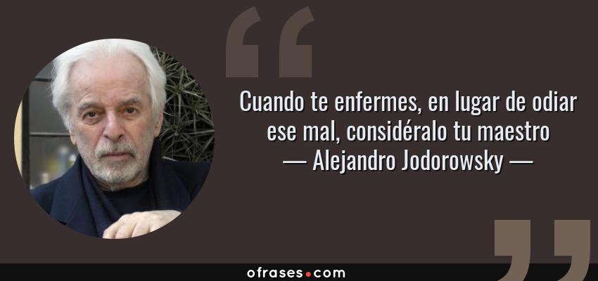 Frases de Alejandro Jodorowsky - Cuando te enfermes, en lugar de odiar ese mal, considéralo tu maestro