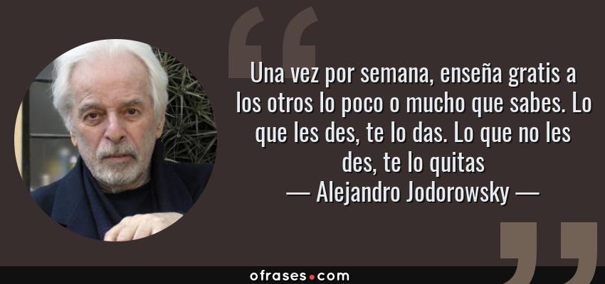Frases de Alejandro Jodorowsky - Una vez por semana, enseña gratis a los otros lo poco o mucho que sabes. Lo que les des, te lo das. Lo que no les des, te lo quitas