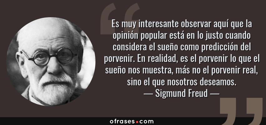Frases de Sigmund Freud - Es muy interesante observar aquí que la opinión popular está en lo justo cuando considera el sueño como predicción del porvenir. En realidad, es el porvenir lo que el sueño nos muestra, más no el porvenir real, sino el que nosotros deseamos.