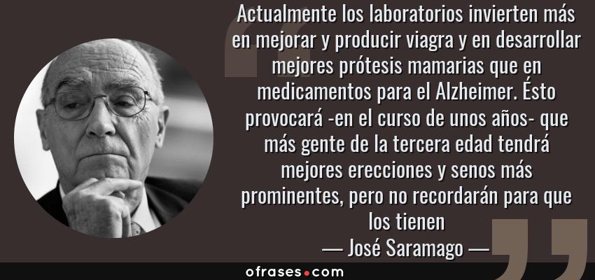 Frases de José Saramago - Actualmente los laboratorios invierten más en mejorar y producir viagra y en desarrollar mejores prótesis mamarias que en medicamentos para el Alzheimer. Ésto provocará -en el curso de unos años- que más gente de la tercera edad tendrá mejores erecciones y senos más prominentes, pero no recordarán para que los tienen