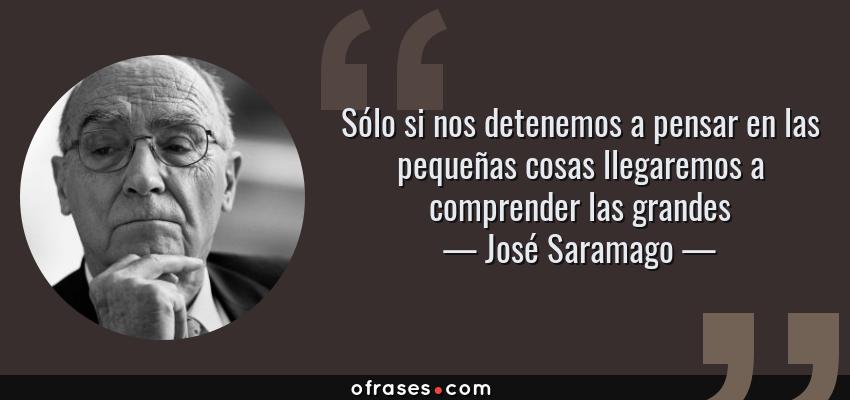Frases de José Saramago - Sólo si nos detenemos a pensar en las pequeñas cosas llegaremos a comprender las grandes