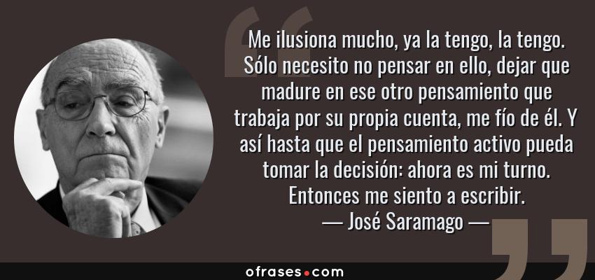 Frases de José Saramago - Me ilusiona mucho, ya la tengo, la tengo. Sólo necesito no pensar en ello, dejar que madure en ese otro pensamiento que trabaja por su propia cuenta, me fío de él. Y así hasta que el pensamiento activo pueda tomar la decisión: ahora es mi turno. Entonces me siento a escribir.