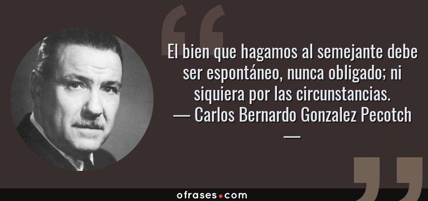 Frases de Carlos Bernardo Gonzalez Pecotch - El bien que hagamos al semejante debe ser espontáneo, nunca obligado; ni siquiera por las circunstancias.