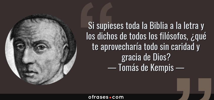 Frases de Tomás de Kempis - Si supieses toda la Biblia a la letra y los dichos de todos los filósofos, ¿qué te aprovecharía todo sin caridad y gracia de Dios?
