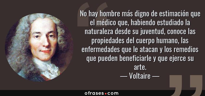 Frases de Voltaire - No hay hombre más digno de estimación que el médico que, habiendo estudiado la naturaleza desde su juventud, conoce las propiedades del cuerpo humano, las enfermedades que le atacan y los remedios que pueden beneficiarle y que ejerce su arte.