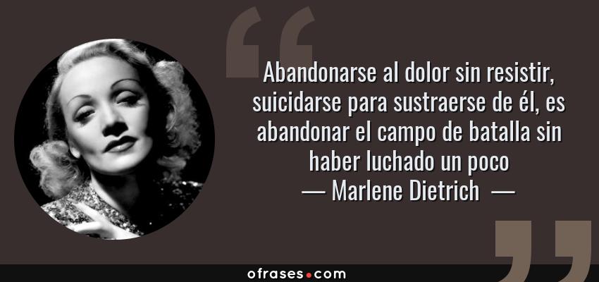 Frases de Marlene Dietrich  - Abandonarse al dolor sin resistir, suicidarse para sustraerse de él, es abandonar el campo de batalla sin haber luchado un poco