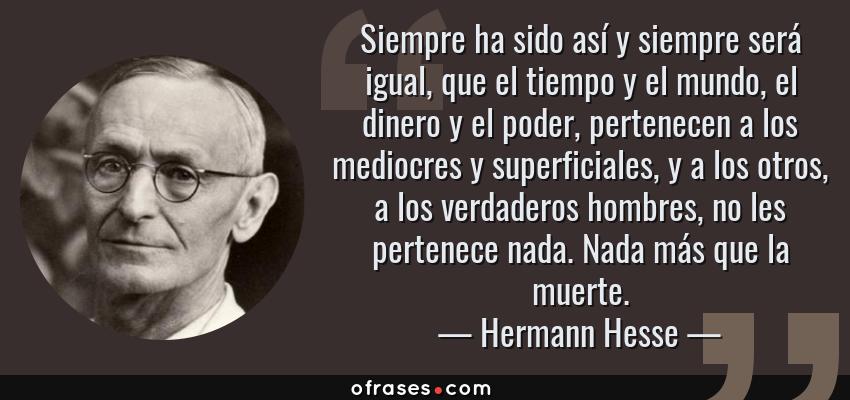 Frases de Hermann Hesse - Siempre ha sido así y siempre será igual, que el tiempo y el mundo, el dinero y el poder, pertenecen a los mediocres y superficiales, y a los otros, a los verdaderos hombres, no les pertenece nada. Nada más que la muerte.