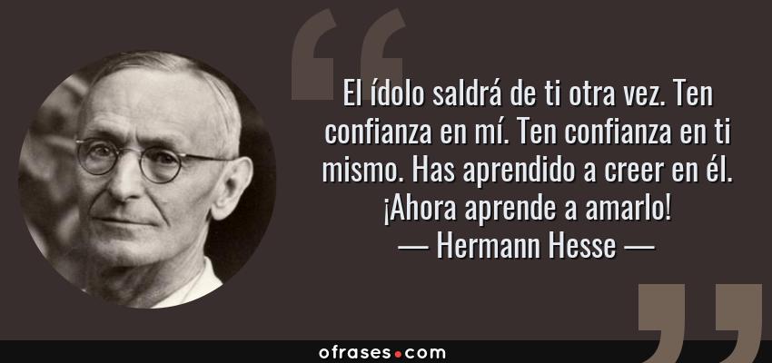 Frases de Hermann Hesse - El ídolo saldrá de ti otra vez. Ten confianza en mí. Ten confianza en ti mismo. Has aprendido a creer en él. ¡Ahora aprende a amarlo!