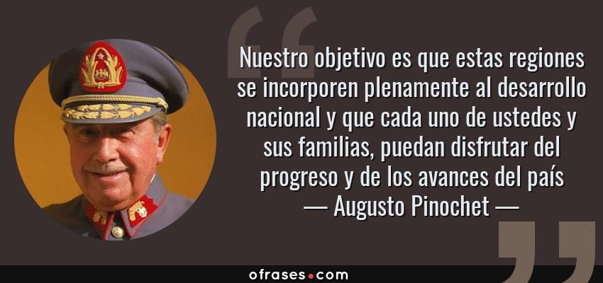 Frases de Augusto Pinochet - Nuestro objetivo es que estas regiones se incorporen plenamente al desarrollo nacional y que cada uno de ustedes y sus familias, puedan disfrutar del progreso y de los avances del país