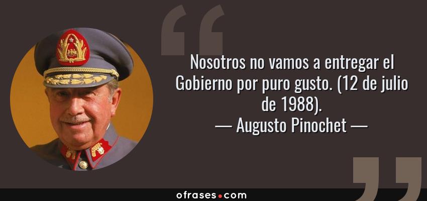 Frases de Augusto Pinochet - Nosotros no vamos a entregar el Gobierno por puro gusto. (12 de julio de 1988).
