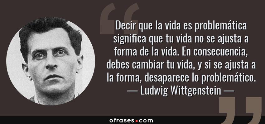 Frases de Ludwig Wittgenstein - Decir que la vida es problemática significa que tu vida no se ajusta a forma de la vida. En consecuencia, debes cambiar tu vida, y si se ajusta a la forma, desaparece lo problemático.