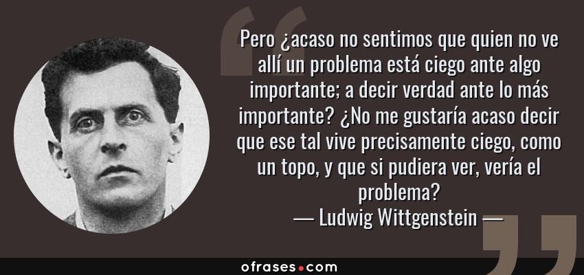 Frases de Ludwig Wittgenstein - Pero ¿acaso no sentimos que quien no ve allí un problema está ciego ante algo importante; a decir verdad ante lo más importante? ¿No me gustaría acaso decir que ese tal vive precisamente ciego, como un topo, y que si pudiera ver, vería el problema?