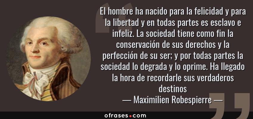 Frases de Maximilien Robespierre - El hombre ha nacido para la felicidad y para la libertad y en todas partes es esclavo e infeliz. La sociedad tiene como fin la conservación de sus derechos y la perfección de su ser; y por todas partes la sociedad lo degrada y lo oprime. Ha llegado la hora de recordarle sus verdaderos destinos