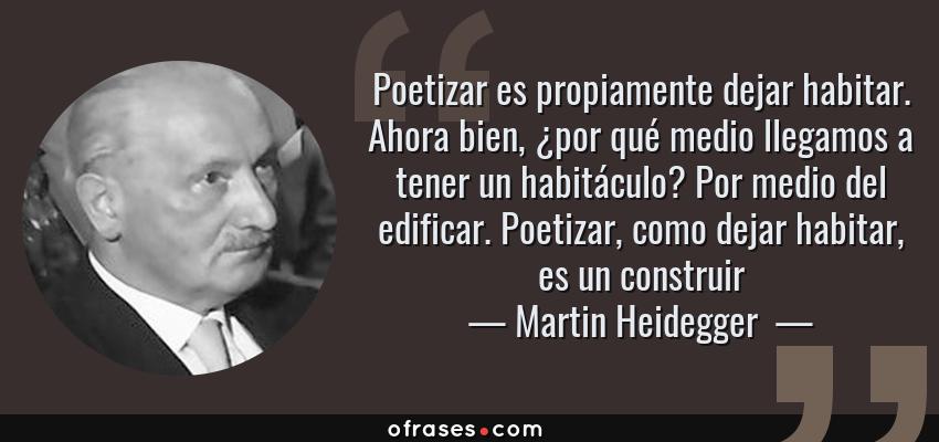 Frases de Martin Heidegger  - Poetizar es propiamente dejar habitar. Ahora bien, ¿por qué medio llegamos a tener un habitáculo? Por medio del edificar. Poetizar, como dejar habitar, es un construir