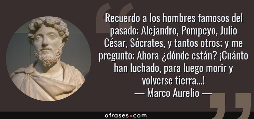 Frases de Marco Aurelio - Recuerdo a los hombres famosos del pasado: Alejandro, Pompeyo, Julio César, Sócrates, y tantos otros; y me pregunto: Ahora ¿dónde están? ¡Cuánto han luchado, para luego morir y volverse tierra...!