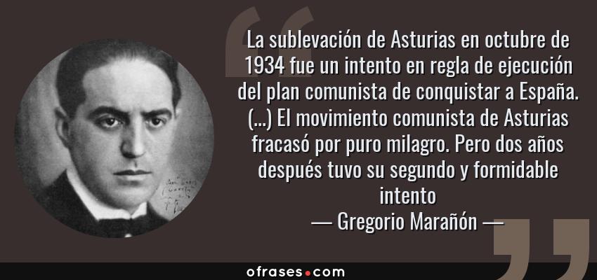 Frases de Gregorio Marañón - La sublevación de Asturias en octubre de 1934 fue un intento en regla de ejecución del plan comunista de conquistar a España. (...) El movimiento comunista de Asturias fracasó por puro milagro. Pero dos años después tuvo su segundo y formidable intento
