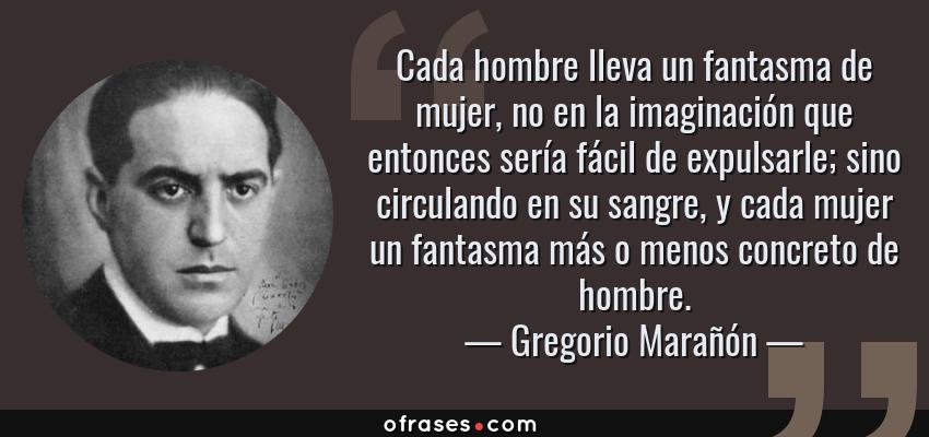 Frases de Gregorio Marañón - Cada hombre lleva un fantasma de mujer, no en la imaginación que entonces sería fácil de expulsarle; sino circulando en su sangre, y cada mujer un fantasma más o menos concreto de hombre.
