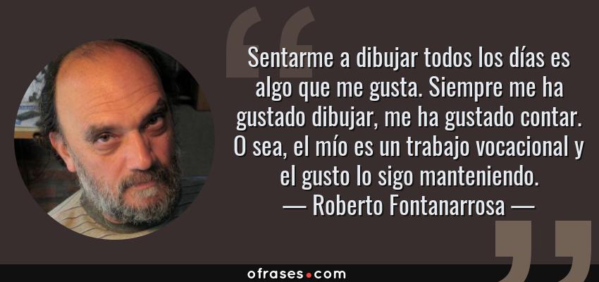 Frases de Roberto Fontanarrosa - Sentarme a dibujar todos los días es algo que me gusta. Siempre me ha gustado dibujar, me ha gustado contar. O sea, el mío es un trabajo vocacional y el gusto lo sigo manteniendo.