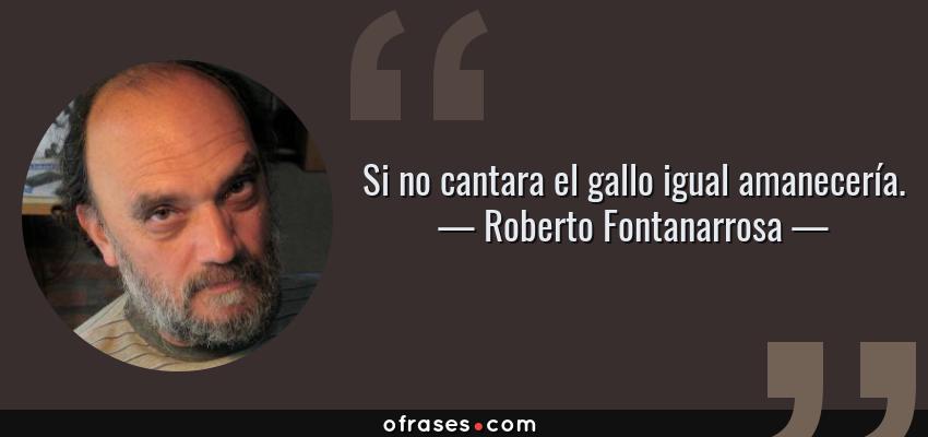 Frases de Roberto Fontanarrosa - Si no cantara el gallo igual amanecería.