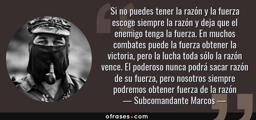 Frases de Subcomandante Marcos - Si no puedes tener la razón y la fuerza escoge siempre la razón y deja que el enemigo tenga la fuerza. En muchos combates puede la fuerza obtener la victoria, pero la lucha toda sólo la razón vence. El poderoso nunca podrá sacar razón de su fuerza, pero nosotros siempre podremos obtener fuerza de la razón
