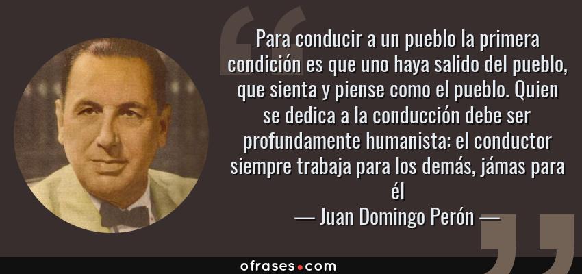 Frases de Juan Domingo Perón - Para conducir a un pueblo la primera condición es que uno haya salido del pueblo, que sienta y piense como el pueblo. Quien se dedica a la conducción debe ser profundamente humanista: el conductor siempre trabaja para los demás, jámas para él