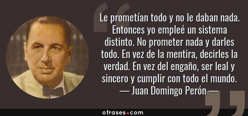 Frases de Juan Domingo Perón - Le prometían todo y no le daban nada. Entonces yo empleé un sistema distinto. No prometer nada y darles todo. En vez de la mentira, decirles la verdad. En vez del engaño, ser leal y sincero y cumplir con todo el mundo.