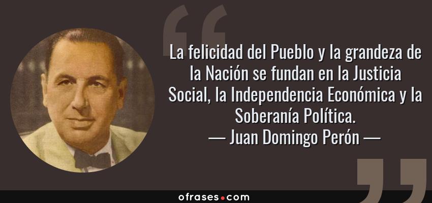 Frases de Juan Domingo Perón - La felicidad del Pueblo y la grandeza de la Nación se fundan en la Justicia Social, la Independencia Económica y la Soberanía Política.