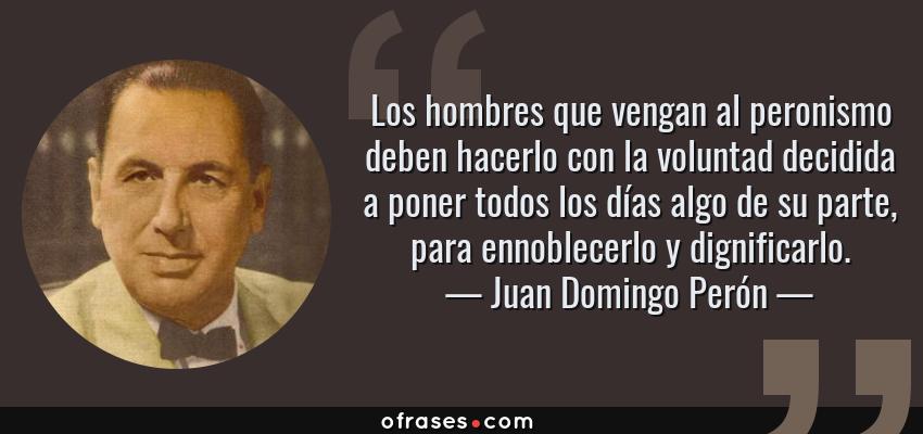 Frases de Juan Domingo Perón - Los hombres que vengan al peronismo deben hacerlo con la voluntad decidida a poner todos los días algo de su parte, para ennoblecerlo y dignificarlo.