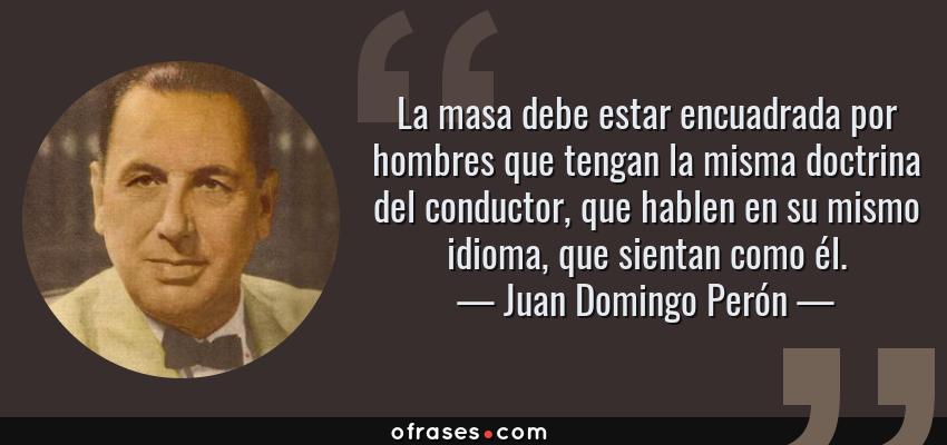 Frases de Juan Domingo Perón - La masa debe estar encuadrada por hombres que tengan la misma doctrina del conductor, que hablen en su mismo idioma, que sientan como él.