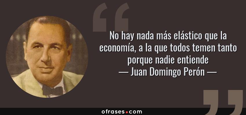 Frases de Juan Domingo Perón - No hay nada más elástico que la economía, a la que todos temen tanto porque nadie entiende