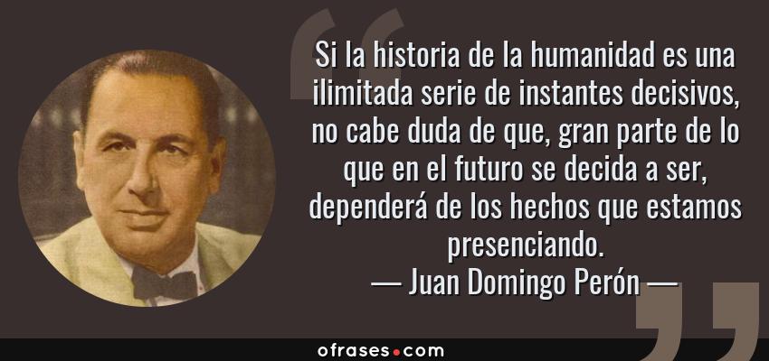 Frases de Juan Domingo Perón - Si la historia de la humanidad es una ilimitada serie de instantes decisivos, no cabe duda de que, gran parte de lo que en el futuro se decida a ser, dependerá de los hechos que estamos presenciando.