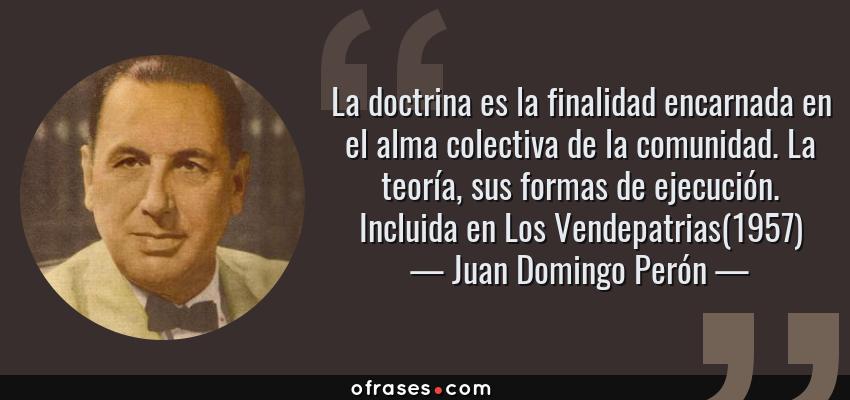 Frases de Juan Domingo Perón - La doctrina es la finalidad encarnada en el alma colectiva de la comunidad. La teoría, sus formas de ejecución. Incluida en Los Vendepatrias(1957)
