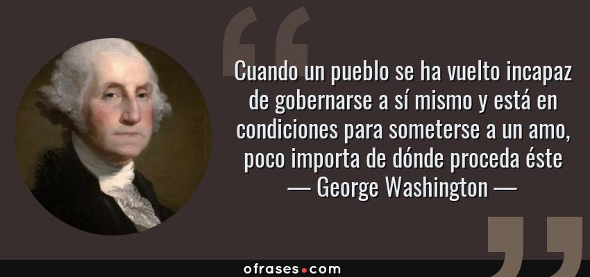 Frases de George Washington - Cuando un pueblo se ha vuelto incapaz de gobernarse a sí mismo y está en condiciones para someterse a un amo, poco importa de dónde proceda éste
