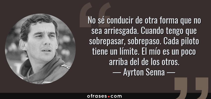 Frases de Ayrton Senna - No sé conducir de otra forma que no sea arriesgada. Cuando tengo que sobrepasar, sobrepaso. Cada piloto tiene un límite. El mío es un poco arriba del de los otros.