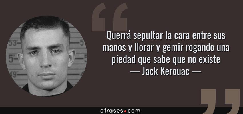 Frases de Jack Kerouac - Querrá sepultar la cara entre sus manos y llorar y gemir rogando una piedad que sabe que no existe
