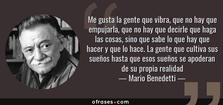 Frases de Mario Benedetti - Me gusta la gente que vibra, que no hay que empujarla, que no hay que decirle que haga las cosas, sino que sabe lo que hay que hacer y que lo hace. La gente que cultiva sus sueños hasta que esos sueños se apoderan de su propia realidad