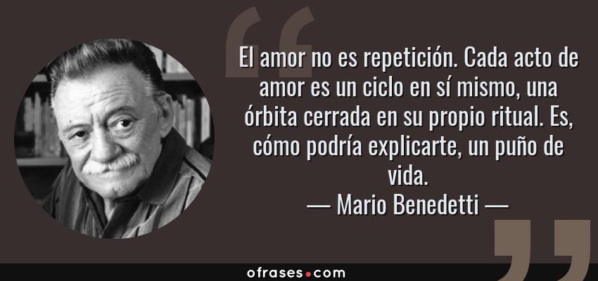 Frases de Mario Benedetti - El amor no es repetición. Cada acto de amor es un ciclo en sí mismo, una órbita cerrada en su propio ritual. Es, cómo podría explicarte, un puño de vida.