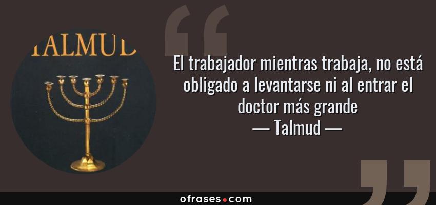 Frases de Talmud - El trabajador mientras trabaja, no está obligado a levantarse ni al entrar el doctor más grande