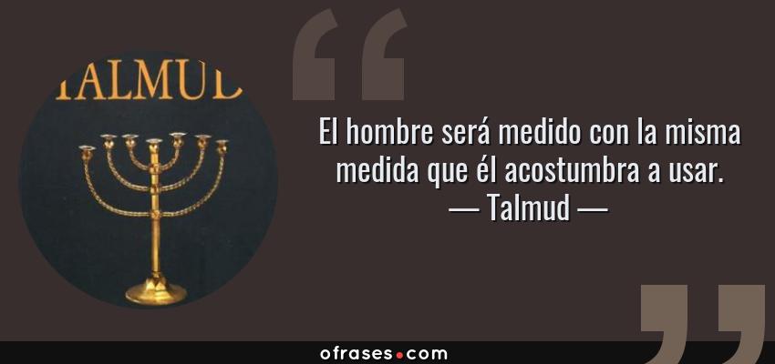 Frases de Talmud - El hombre será medido con la misma medida que él acostumbra a usar.