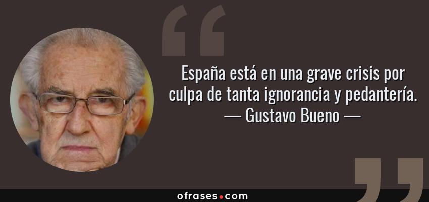 Frases de Gustavo Bueno - España está en una grave crisis por culpa de tanta ignorancia y pedantería.