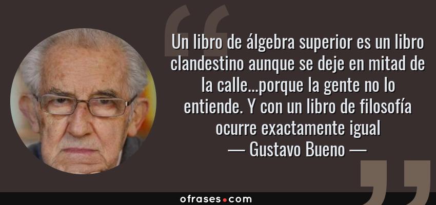 Frases de Gustavo Bueno - Un libro de álgebra superior es un libro clandestino aunque se deje en mitad de la calle...porque la gente no lo entiende. Y con un libro de filosofía ocurre exactamente igual