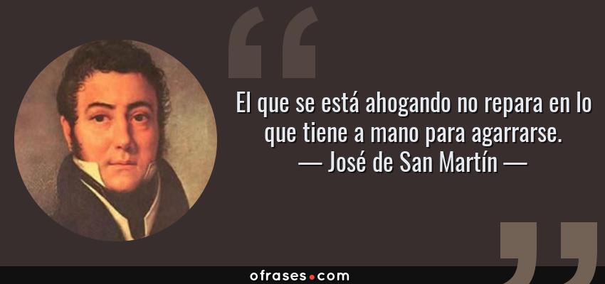 Frases de José de San Martín - El que se está ahogando no repara en lo que tiene a mano para agarrarse.