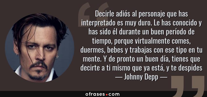 Frases de Johnny Depp - Decirle adiós al personaje que has interpretado es muy duro. Le has conocido y has sido él durante un buen período de tiempo, porque virtualmente comes, duermes, bebes y trabajas con ese tipo en tu mente. Y de pronto un buen día, tienes que decirte a ti mismo que ya está, y te despides